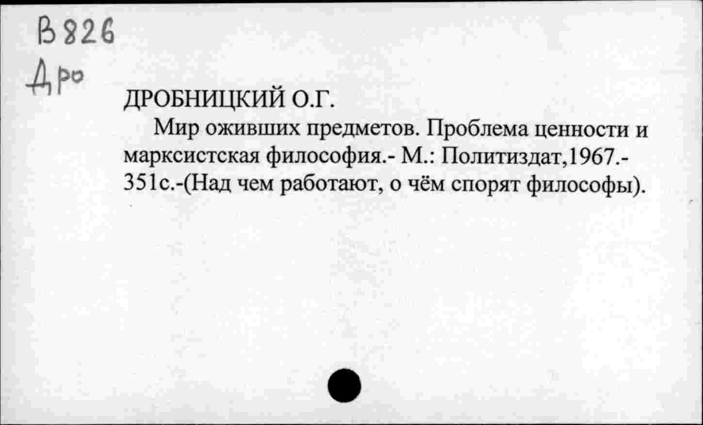 ﻿В226
-Ар°
ДРОБНИЦКИЙ О.Г.
Мир оживших предметов. Проблема ценности и марксистская философия,- М.: Политиздат, 1967,-351с.-(Над чем работают, о чём спорят философы).